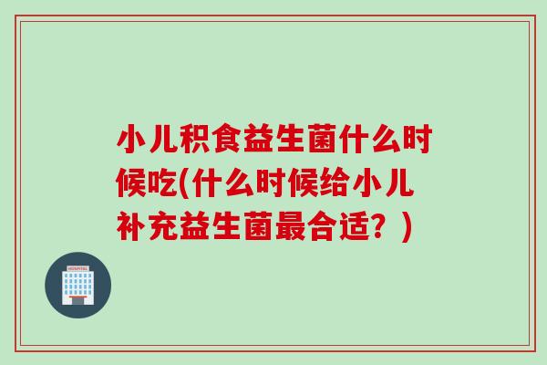 小儿积食益生菌什么时候吃(什么时候给小儿补充益生菌最合适？)