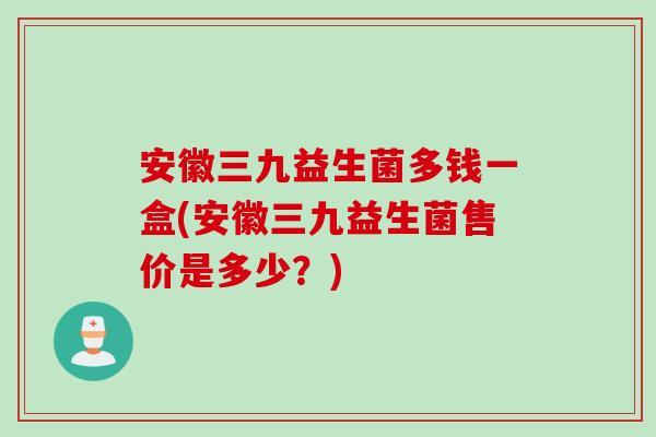安徽三九益生菌多钱一盒(安徽三九益生菌售价是多少？)