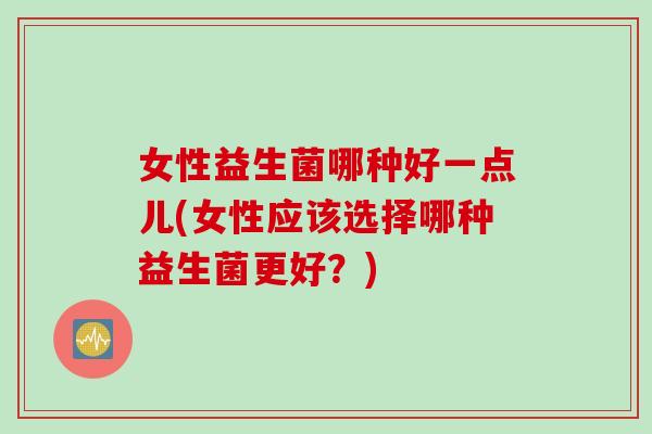女性益生菌哪种好一点儿(女性应该选择哪种益生菌更好?) 女性益生菌哪种好一点儿(女性应该选择哪种益生菌更好?)