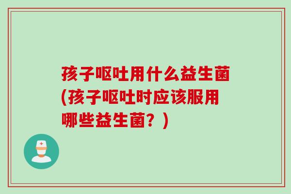 孩子呕吐用什么益生菌(孩子呕吐时应该服用哪些益生菌？)
