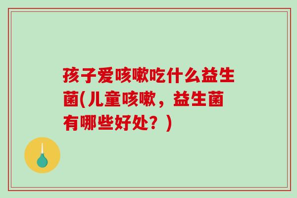 孩子爱咳嗽吃什么益生菌(儿童咳嗽，益生菌有哪些好处？)
