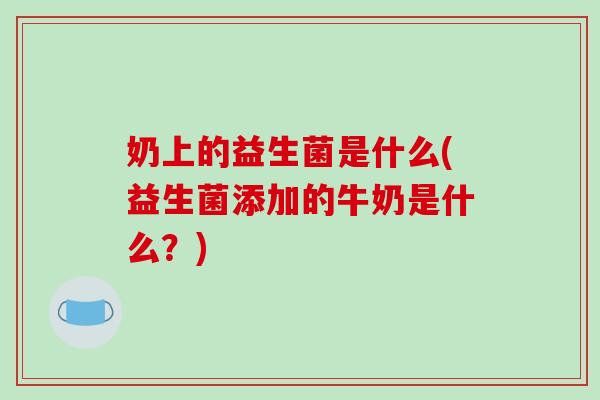 奶上的益生菌是什么(益生菌添加的牛奶是什么？)