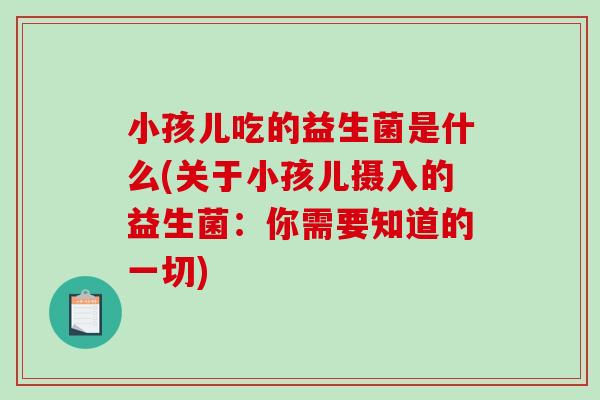 小孩儿吃的益生菌是什么(关于小孩儿摄入的益生菌：你需要知道的一切)