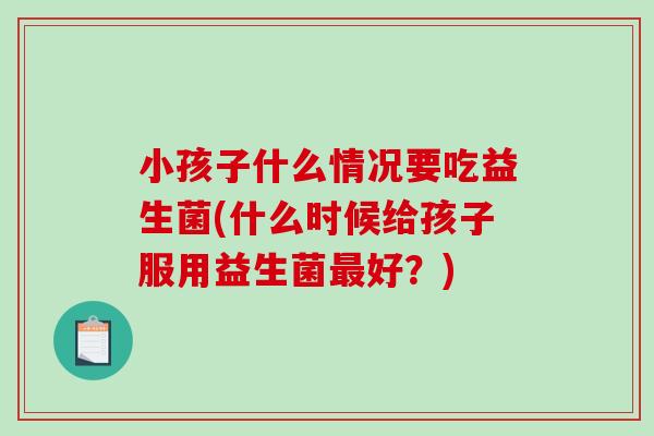 小孩子什么情况要吃益生菌(什么时候给孩子服用益生菌好?) 小孩子什么情况要吃益生菌(什么时候给孩子服用益生菌好?)