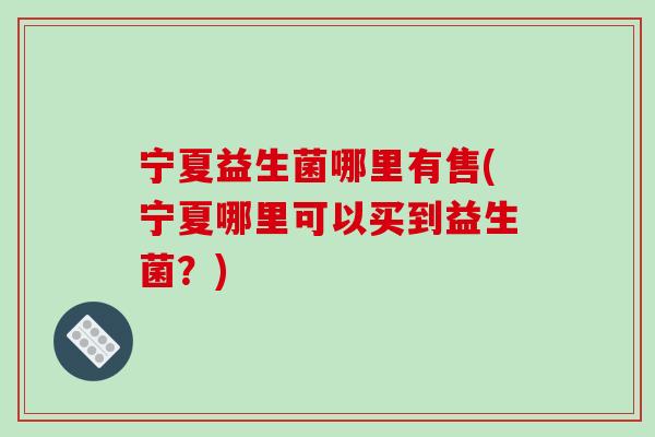 宁夏益生菌哪里有售(宁夏哪里可以买到益生菌？)