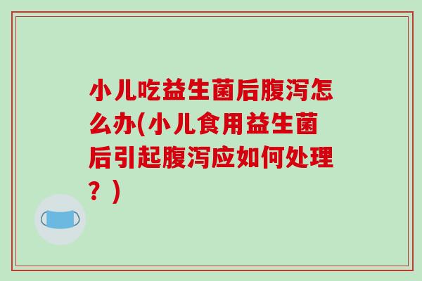小儿吃益生菌后腹泻怎么办(小儿食用益生菌后引起腹泻应如何处理？)