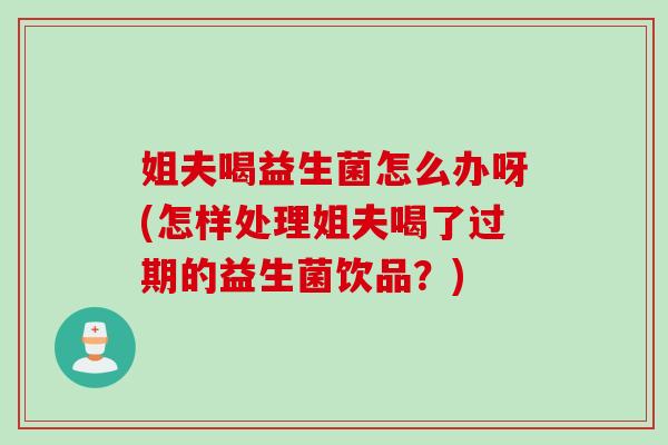 姐夫喝益生菌怎么办呀(怎样处理姐夫喝了过期的益生菌饮品？)
