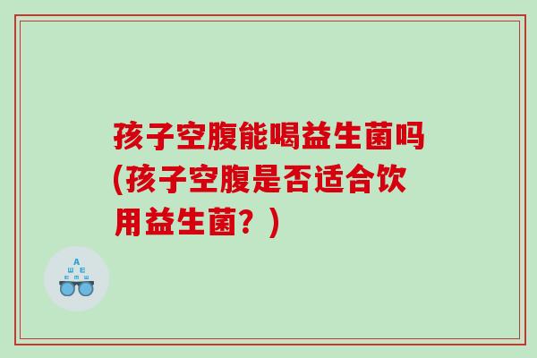 孩子空腹能喝益生菌吗(孩子空腹是否适合饮用益生菌？)