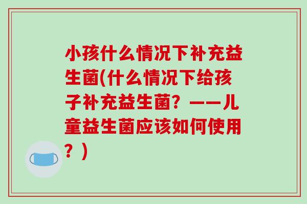 小孩什么情况下补充益生菌(什么情况下给孩子补充益生菌?——儿童益生菌应该如何使用?) 小孩什么情况下补充益生菌(什么情况下给孩子补充益生菌?——儿童益生菌应该如何使用?)