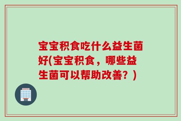 宝宝积食吃什么益生菌好(宝宝积食，哪些益生菌可以帮助改善？)
