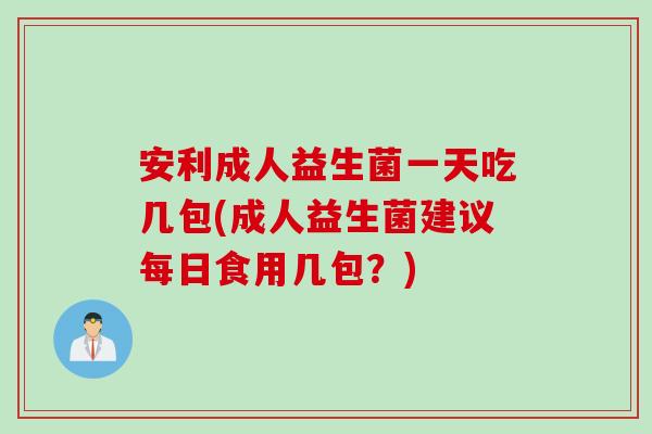 安利成人益生菌一天吃几包(成人益生菌建议每日食用几包？)