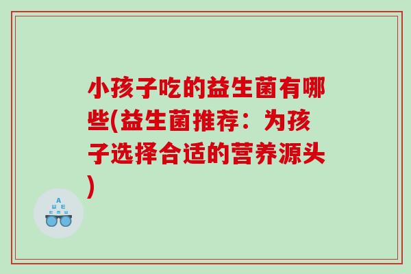 小孩子吃的益生菌有哪些(益生菌推荐：为孩子选择合适的营养源头)