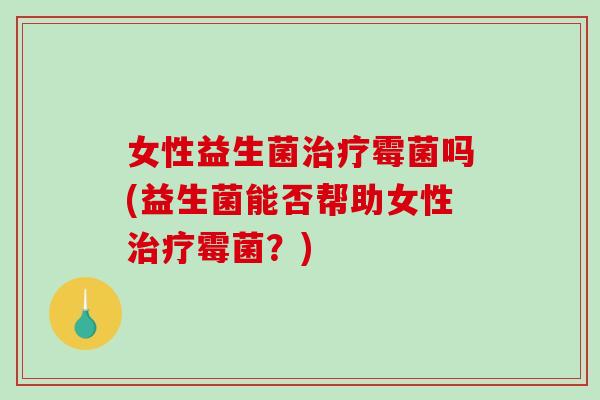 女性益生菌治疗霉菌吗(益生菌能否帮助女性治疗霉菌？)