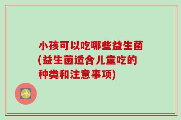 小孩可以吃哪些益生菌(益生菌适合儿童吃的种类和注意事项)