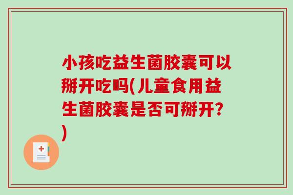 小孩吃益生菌胶囊可以掰开吃吗(儿童食用益生菌胶囊是否可掰开？)