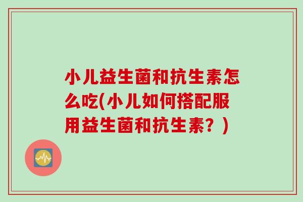 小儿益生菌和抗生素怎么吃(小儿如何搭配服用益生菌和抗生素？)