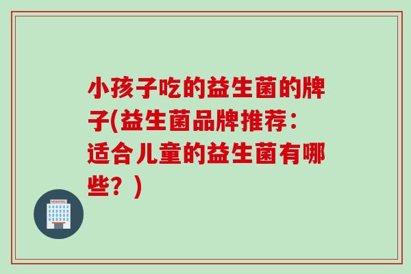 小孩子吃的益生菌的牌子(益生菌品牌推荐：适合儿童的益生菌有哪些？)