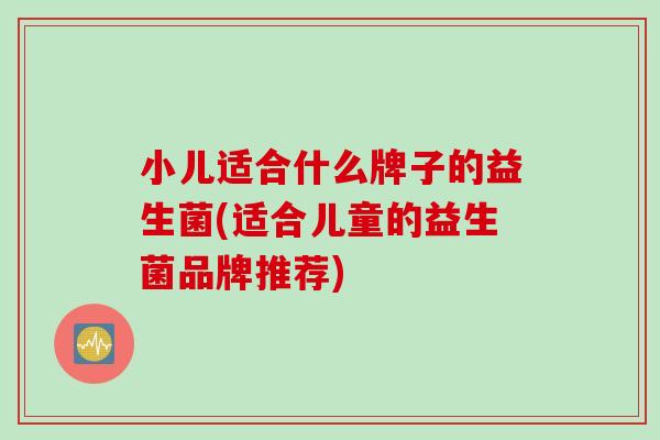 小儿适合什么牌子的益生菌(适合儿童的益生菌品牌推荐)