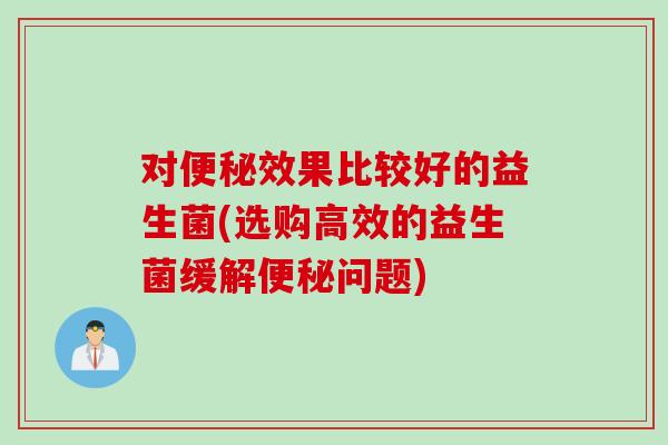 对便秘效果比较好的益生菌(选购高效的益生菌缓解便秘问题)