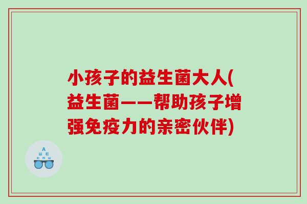 小孩子的益生菌大人(益生菌——帮助孩子增强免疫力的亲密伙伴)
