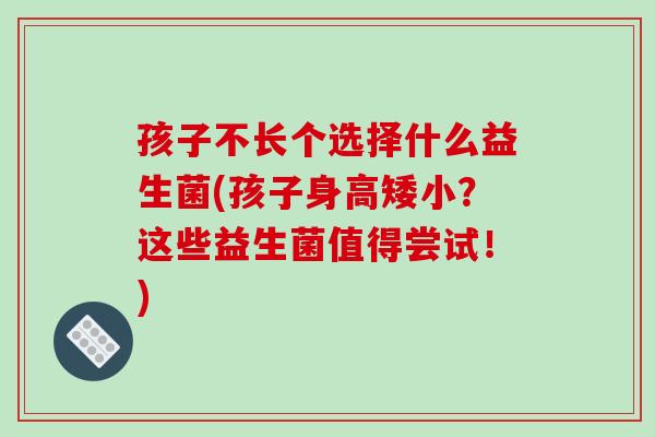 孩子不长个选择什么益生菌(孩子身高矮小？这些益生菌值得尝试！)