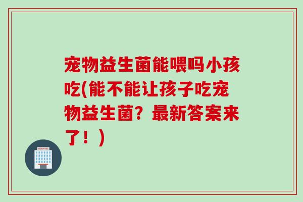 宠物益生菌能喂吗小孩吃(能不能让孩子吃宠物益生菌？最新答案来了！)