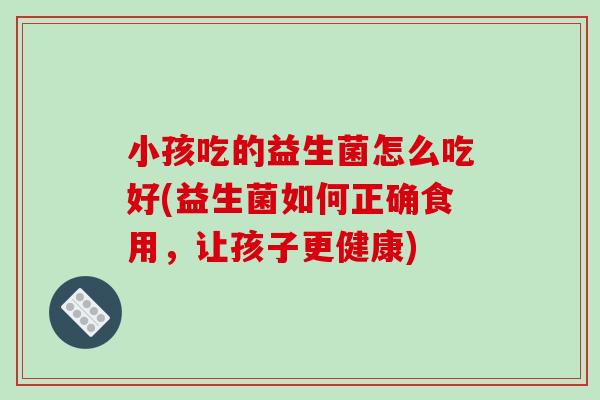 小孩吃的益生菌怎么吃好(益生菌如何正确食用,让孩子更健康) 小孩吃的益生菌怎么吃好(益生菌如何正确食用,让孩子更健康)