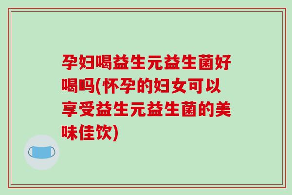 孕妇喝益生元益生菌好喝吗(怀孕的妇女可以享受益生元益生菌的美味佳饮)
