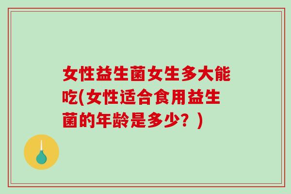 女性益生菌女生多大能吃(女性适合食用益生菌的年龄是多少？)