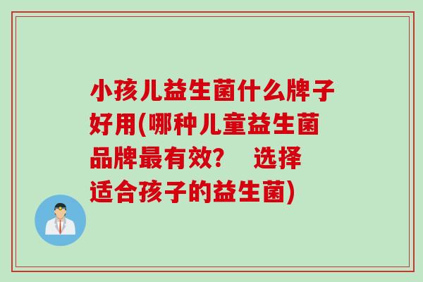 小孩儿益生菌什么牌子好用(哪种儿童益生菌品牌有效? 选择适合孩子的益生菌) 小孩儿益生菌什么牌子好用(哪种儿童益生菌品牌有效? 选择适合孩子的益生菌)