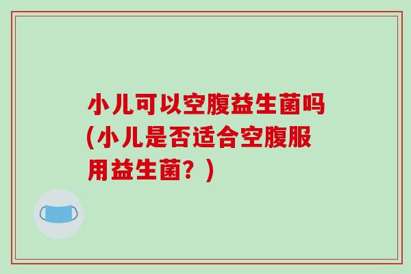 小儿可以空腹益生菌吗(小儿是否适合空腹服用益生菌?) 小儿可以空腹益生菌吗(小儿是否适合空腹服用益生菌?)