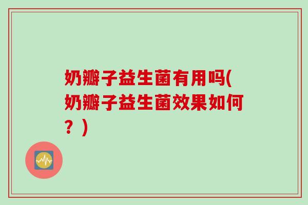 奶瓣子益生菌有用吗(奶瓣子益生菌效果如何？)