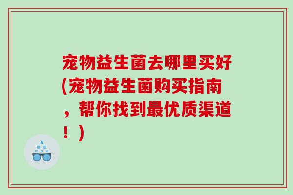 宠物益生菌去哪里买好(宠物益生菌购买指南，帮你找到最优质渠道！)