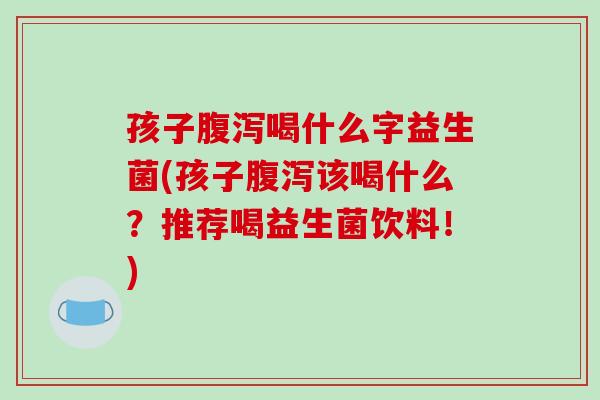 孩子腹泻喝什么字益生菌(孩子腹泻该喝什么？推荐喝益生菌饮料！)