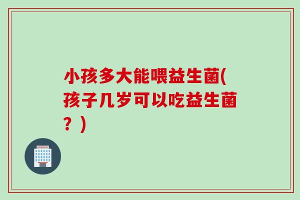 小孩多大能喂益生菌(孩子几岁可以吃益生菌？)