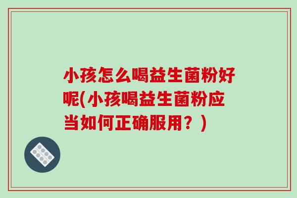 小孩怎么喝益生菌粉好呢(小孩喝益生菌粉应当如何正确服用？)