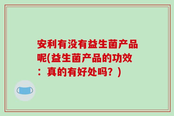 安利有没有益生菌产品呢(益生菌产品的功效：真的有好处吗？)