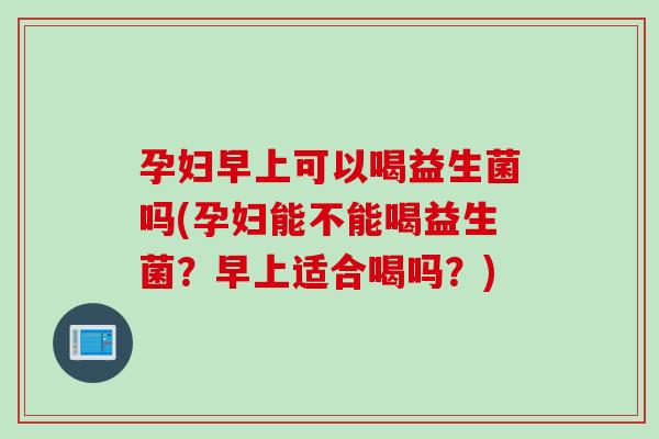 孕妇早上可以喝益生菌吗(孕妇能不能喝益生菌？早上适合喝吗？)