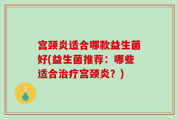 宫颈炎适合哪款益生菌好(益生菌推荐：哪些适合治疗宫颈炎？)