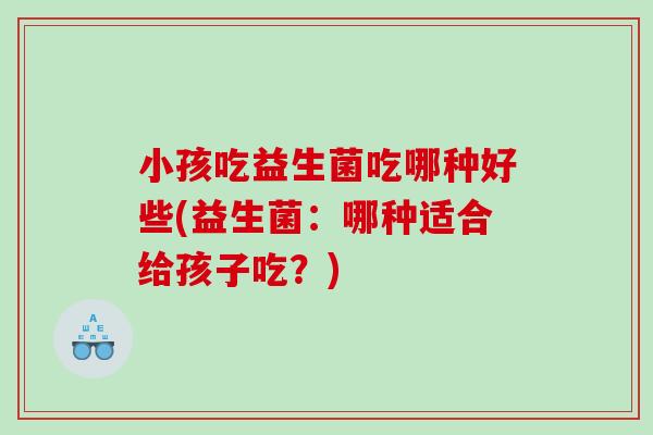 小孩吃益生菌吃哪种好些(益生菌：哪种适合给孩子吃？)