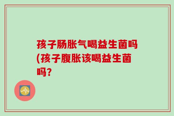 孩子肠胀气喝益生菌吗(孩子腹胀该喝益生菌吗？