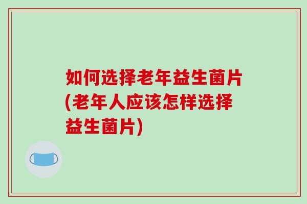 如何选择老年益生菌片(老年人应该怎样选择益生菌片)