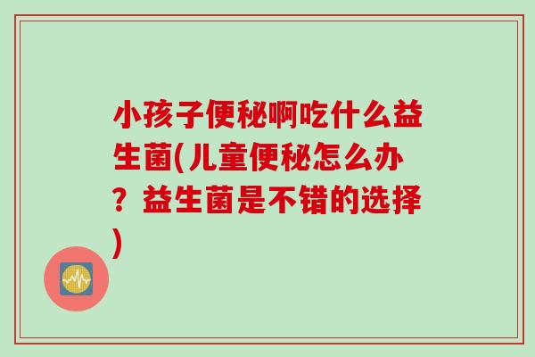 小孩子便秘啊吃什么益生菌(儿童便秘怎么办？益生菌是不错的选择)