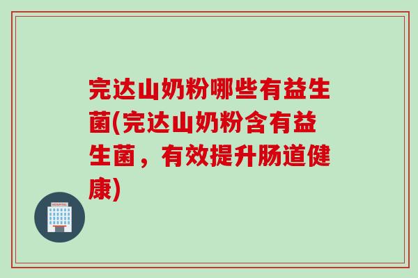 完达山奶粉哪些有益生菌(完达山奶粉含有益生菌，有效提升肠道健康)