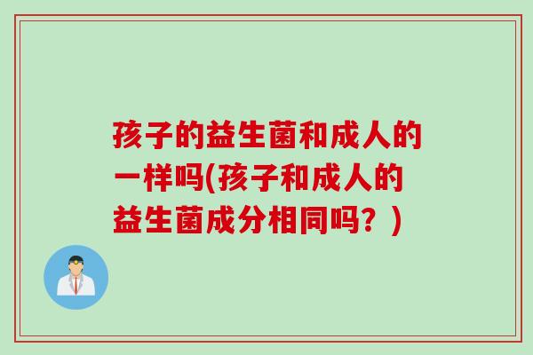 孩子的益生菌和成人的一样吗(孩子和成人的益生菌成分相同吗？)