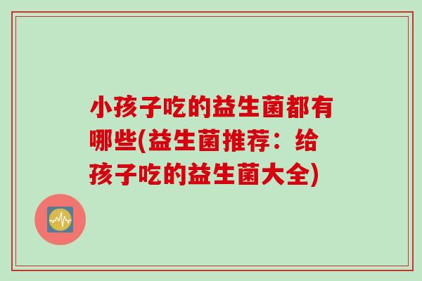 小孩子吃的益生菌都有哪些(益生菌推荐:给孩子吃的益生菌大全) 小孩子吃的益生菌都有哪些(益生菌推荐:给孩子吃的益生菌大全)