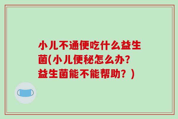 小儿不通便吃什么益生菌(小儿怎么办?益生菌能不能帮助?) 小儿不通便吃什么益生菌(小儿怎么办?益生菌能不能帮助?)