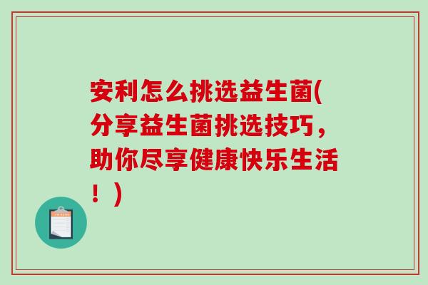 安利怎么挑选益生菌(分享益生菌挑选技巧，助你尽享健康快乐生活！)