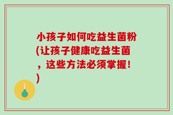 小孩子如何吃益生菌粉(让孩子健康吃益生菌，这些方法必须掌握！)