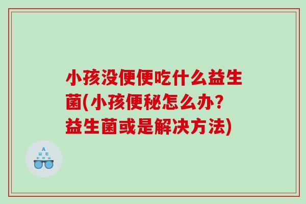 小孩没便便吃什么益生菌(小孩便秘怎么办？益生菌或是解决方法)